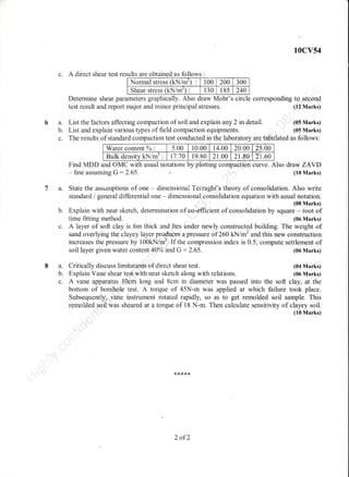 10cv54
c. A direct shear test results are obtained as follows :
Normal stress (kN/m') t00 200 300
Shear stress (kN/m') : 130 18s 240
Determine shear parameters graphically. Also draw Mohr's circle corresponding tq. second
test result and report major and minor principal stresses.
List the factors affecting compaction of soil and explain any 2 rn detail.
List and explain various types of field cornpaction equipments.
(12 Marks)
(05 Marks)
(05 Marks)
6a.
b.
t.
a.
b.
8a.
b.
c.
c. A layer of soft clay is 6m thick and lies under newly constructed building. The weight of
sand overlying the clayey layer produces a pressure of 260 kN/m2 and this new construction
increases the pressure by 100kN/m2.lfthe compression index is 0.5, compute settlement of
soil layer given water content AAo/o'and G : 2.65. (G6 Marks)
Critically discuss limitatioas of direct shear test.
Explain Vane shear test with neat sketch along with relations.
The results of standard compaction test conducted in the laboratory are ta.bulated as follows:
Water content oZ : 5.00 10.00 14.00 20.00 25.00
Bulk density kN/m' : 11.70 19.80 21.00 21.80 2r.60
Find MDD and OMC with usual notations by plotting compaction curve. Also draw ZAYD
- line assun:ing G:2.65. r' (10 Marks)
State the assunrptions of one - dimensionalTerzaghi's theory of consolidation. Also write
standard / general differential one - dimensional consolidation equation with usual notation.
(08 Marks)
Explain with neat sketch, determination of eo.efficient of consolidation by square - root of
tirne fitting method. (06 Marks)
(04 Marks)
(06 Marks)
A vane apparatus t0cm long and 8cm in diameter was passed into the soft clay, at the
bottom of borehole test. A torque of 45N-m was applied at which failure took place.
Subsequentlyi .yane instrument rotated rapidly, so as to get remolded soil sample. This
remolded soil was sheared at a torque of 18 N-m. Then calculate sensitivity of clayey soil.
{10 Marks)
2 of2
 