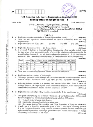 USN
Tirne: 3 hrs.
c.
2a.
b.
c.
3a.
b.
c.
4a.
b.
10cv56
(iv) CRF.
(08 Marks)
(06 Marks)
(08 Marks)
(06 Marks)
Fifth Semester B.E. Degree Examination, Jii
Transportation Engineering - I
Max. Marks:i00
Note: l. Answer FIVE full questions, selecting
at least TWO questions from each purt.
2. Use of tables and charts extractedfrom IRC 37-2001 &
IRC 58-2002 is permitted.
la.
b.
oi
o
o
(d
(d
o
o
E9
ct9
:.il
C,@
.= 6l
(d.t
-b0i4r
otrF0
E=
?a
a:!
(J(J
coedcd
--
Ecd
ll (J
oP
6"Ltrir.
o.voj
i.9
68,
ci
!o
-a '9
> (H
ba-
co0
o=
=d!+ ,6/
=oo
tr<
* o.t
d)
z
L
o
o.
PART _ A
Explain the role of transportation in the development of the country. (06 Marks)
What are the significant recommendations of Jayakar committee? How are they
implemented? (06 Marks)
(iii) HRBExplain the objectives of, (i) CRRI (ii) IRC
.t
Explain (i) Saturation system (ii) Road pattems
What is the necessity of realignment? List the steps in the realignment.
Explain the various elements of road margin.
3 new roads P, Q, R are to be completed in a district during a five year plan period. Using
the data given below work out the order of priority for phasing the plan program by the
principle of maximum utility per unit length. Adopt utility unit of 0.5, 1.0, 2.0 for population
ranges & I .0 for 1000t of agricultural products or l00t of industrial products respectively.
(06 Marks)
Road Length
Km
No. of villages served population Productivity 1 000 times
< 2000 2000-5000 > 5000 Aericultural Industrial
P 15 l0 8 J 15 t.2
a L2 t6 a
-) I 11 0.0
R 18 20 l0 2 20 0.8
The design speed of a road is 65 kmph, the coefficient of friction is 0.36 and reaction time of
driver is 2.5 sec. Calculate the values of, (i) HSD, (ii) ISD required for the road.
(06 Marks)
Calculate the super elevation to be provided for ahofizontal curve with a radius of 400 m for
a design speed of 100 kmph in plain terrain comment on the results. What is the coefficient
of lateral friction mobilized if super elevation is restricted to 0.07? (08 Marks)
Explain the necessity of providing transition curve and also define transition curve.
(06 Marks)
The speeds of overtaking and overtaken vehicles on a 2 way traffic road are 90 kmph and
60 kmph respectively. The acceleration of overtaking vehicle is 0.95 rtlsecz.
(D Calculate safe overtaking sight distance.
(i, Mention the minimum length of overtaking zone.
(iii) Draw a neat sketch of the ovcrtaking zone. Show the position of sign posts. (06 Marks)
A valley curve is formed by a descending grade of I in 25 meeting an ascending grade of
I in 30. Design the length of valley curve to fulfill both comfort condition and head light
sight distance requirements for a design lpeed of 80 kmph. Assume allowable rate of change
of centrifugal acceleration C : 0.6 m/sec2. (08 Marks)
I of2
 