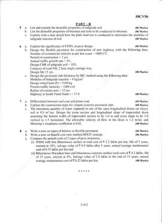 5a.
b.
c.
List the desirable properties of bitumen and tests to be conducted to bitumen. (06 Marks)
Explain with a neat sketch how the plate load test is conducted to determine the modulus of
subgrade reaction of soil. (08 Marks)
Explain the significance of ESWL in pave design. (04 Marks)
Design the flexible pavement for construction of new highway with the following data:
Number of commercial vehicles as per last count: 1000 CV.
Period of construction: 3 yrs.
Annual traffic growth rate:8o/o
Design CBR of subgrade soil: 10%
Category of road NH, 2 lane single carriage way.
PART _ B
List and explain the desirable properties of subgrade soil.
Design life 15 yrs.
Design the pavement slab thickness by IRC method using the following data:
Modulus of Subgrade reaction:8 kg/.gm'
Design wheel load (P): 5100 kg
Present traffic intensity: 1000 cvd
Radius of contact area:15 cm
Highway is South Tamil Nadu t: 17.6
Differentiate between seal coat and prime coat.
Explain the construction steps for cement concrete pavement slab.
r 0cv56
(06 Marks)
(08 Marks)
(08 Marks)
(04 Marks)
(08 N{arks)
(08 lIarks)
(06 Marks)
(06 Marks)
c.
7a.
b.
c. The maximum quantity of water expeoted in one of the open longitudinal drains on clayey
soil is 0.9 m3lsec. Design the cross section and longitudinal slope of trapezoiclal clrain
assuming the bottom width of trapezoidal section to be 1.0 m and cross slope to be 1.0
vertical to 1.5 horizontal. The allowable velocity of flow in the drain is 1.2 m/sec and
Manning's roughness coefficient is 0.02.
8 a. Write a note on types of failures in flexible pavement.
b. Write a note on benefit cost ratio method BOOT concept.
c. Compare the annual costs of 2 types of pave structures,
(i) WBM With thin Bituminous surface at total cost of t 2.2 lakhs per km, life of 5 years,
interest at l0o/o, salvage value of t 0.9 lakhs after 5 years, annual average maintenance
oost of 0.35 lakhs per km and
(ii) Bituminous Macadam base and bituminous concrete surface total cost of T 4.2lakhs, life
of 15 years, interest at 8o/o, Salvage value of 2.0 lakhs at the end of 15 years, annual
average maintenance cost of t 0.25 lakhs per km. (08 Marks)
{<x***
2 of2
 