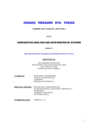 1
OIKADO MEKADEN KYU THESIS
( OIKIRU-RYU KARATE -JITSU DO )
TITLE:
COMPARATIVE ANALYSIS AND ANTE-MORTEM OF SYSTEMS
SUBJECT:
FOR ADVANCEMENT, RANKING TO FIFTH DAN LEVEL STATUS
PRESENTED TO:
THE ADMISSION SECRETARY
THE NATIONAL COLLEGE OF MARTIAL ARTS
AS AT 30TH JUNE 2004.
UNITED STATES OF AMERICA.
CANDIDATE: FROM MOSES KGOSIBODIBA
PO BOX 45138,RIVER WALK.
GABORONE.
REPUBLIC OF BOTSWANA.
PRINCIPAL SPONSOR: PATRICK SOLLY MAKGABENYANA
OF OIKADO MARTIAL ART SCHOOL ( BOTSWANA )
PO BOX 60057.
GABORONE. BOTSWANA.
SOUTHERN AFRICA.
NUMBER OF PAGES: THIRTEEN ( 13 )
 