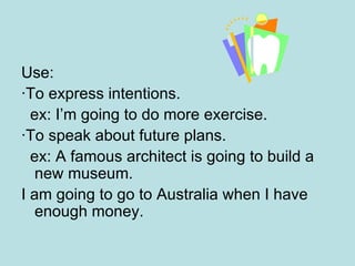 Use: ·To express intentions. ex: I’m going to do more exercise. · To speak about future plans. ex: A famous architect is going to build a new museum. I am going to go to Australia when I have enough money. 