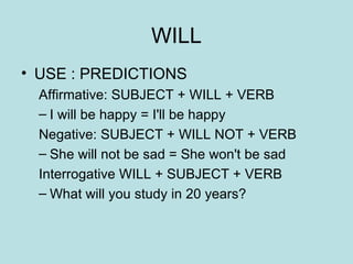 WILL USE : PREDICTIONS Affirmative: SUBJECT + WILL + VERB I will be happy = I'll be happy Negative: SUBJECT + WILL NOT + VERB She will not be sad = She won't be sad Interrogative WILL + SUBJECT + VERB What will you study in 20 years? 