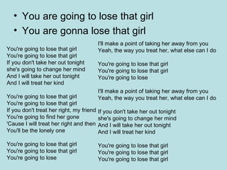 You are going to lose that girl You are gonna lose that girl You're going to lose that girl  You're going to lose that girl  If you don't take her out tonight  she's going to change her mind  And I will take her out tonight  And I will treat her kind  You're going to lose that girl  You're going to lose that girl  If you don't treat her right, my friend  You're going to find her gone  'Cause I will treat her right and then  You'll be the lonely one  You're going to lose that girl  You're going to lose that girl  You're going to lose  I'll make a point of taking her away from you  Yeah, the way you treat her, what else can I do  You're going to lose that girl  You're going to lose that girl  You're going to lose  I'll make a point of taking her away from you  Yeah, the way you treat her, what else can I do  If you don't take her out tonight  she's going to change her mind  And I will take her out tonight  And I will treat her kind  You're going to lose that girl  You're going to lose that girl  You're going to lose that girl  
