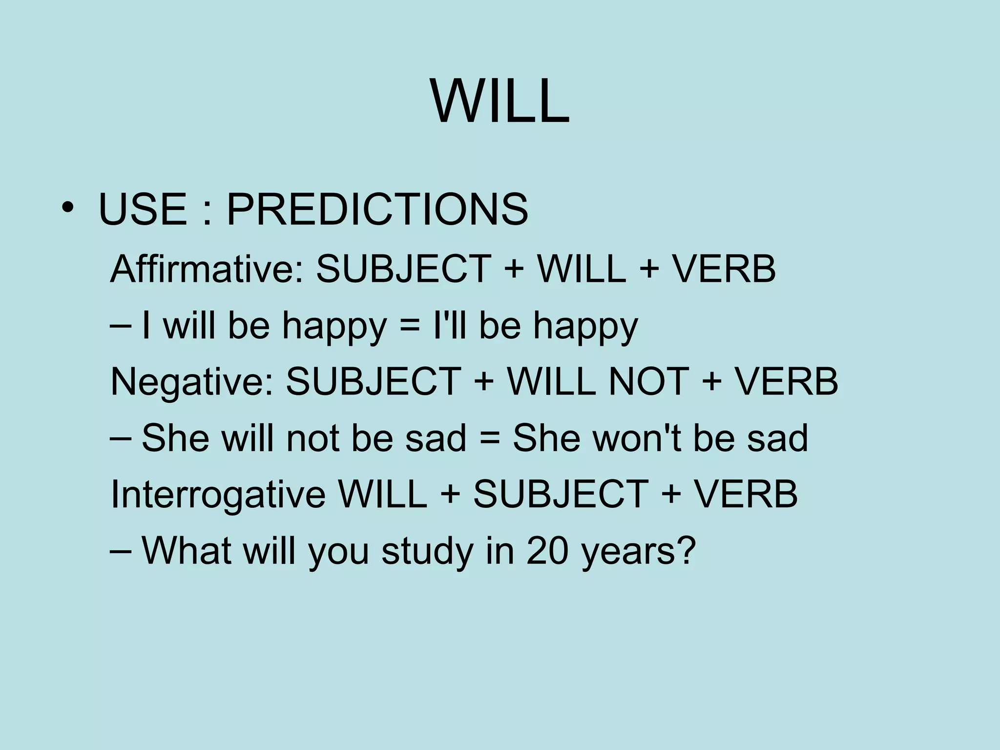 WILL USE : PREDICTIONS Affirmative: SUBJECT + WILL + VERB I will be happy = I'll be happy Negative: SUBJECT + WILL NOT + VERB She will not be sad = She won't be sad Interrogative WILL + SUBJECT + VERB What will you study in 20 years? 