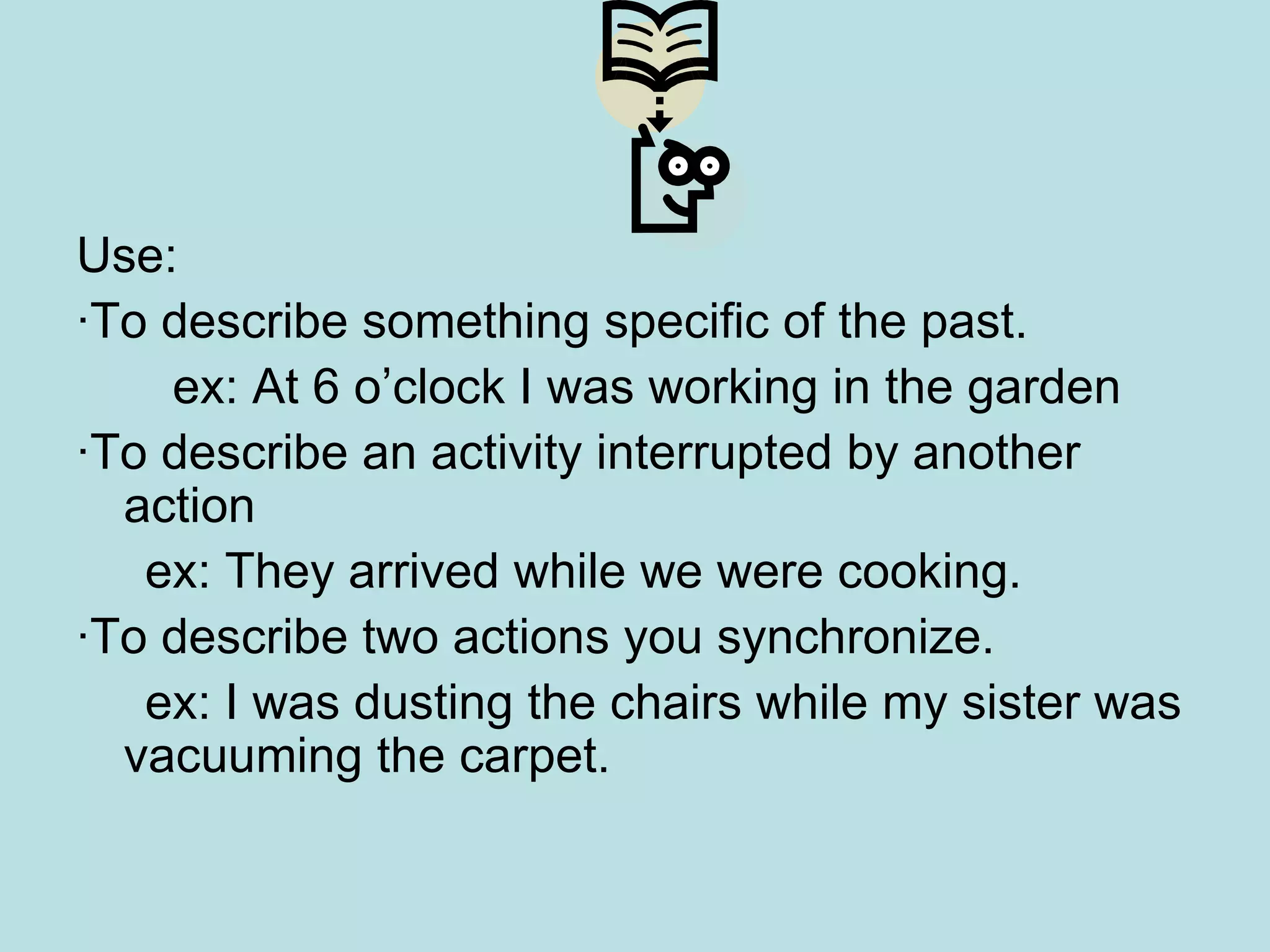 Use: · To describe something specific of the past. ex: At 6 o’clock I was working in the garden ·To describe an activity interrupted by another action ex: They arrived while we were cooking. · To describe two actions you synchronize. ex: I was dusting the chairs while my sister was vacuuming the carpet. 