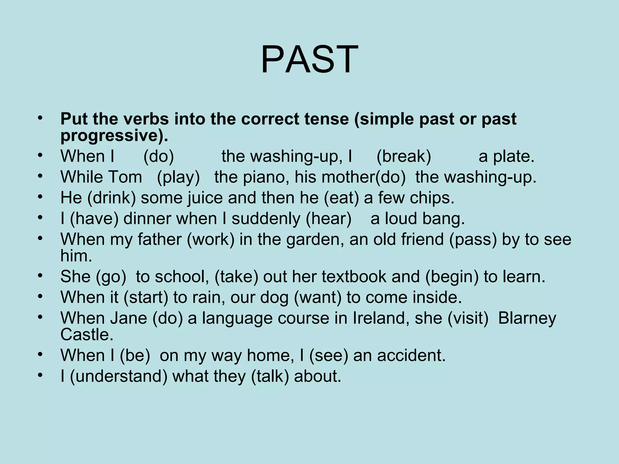 PAST Put the verbs into the correct tense (simple past or past progressive).  When I  (do)  the washing-up, I  (break)  a plate.  While Tom  (play)  the piano, his mother(do)  the washing-up.  He (drink) some juice and then he (eat) a few chips.  I (have) dinner when I suddenly (hear)  a loud bang.  When my father (work) in the garden, an old friend (pass) by to see him.  She (go)  to school, (take) out her textbook and (begin) to learn.  When it (start) to rain, our dog (want) to come inside.  When Jane (do) a language course in Ireland, she (visit)  Blarney Castle.  When I (be)  on my way home, I (see) an accident.  I (understand) what they (talk) about.  