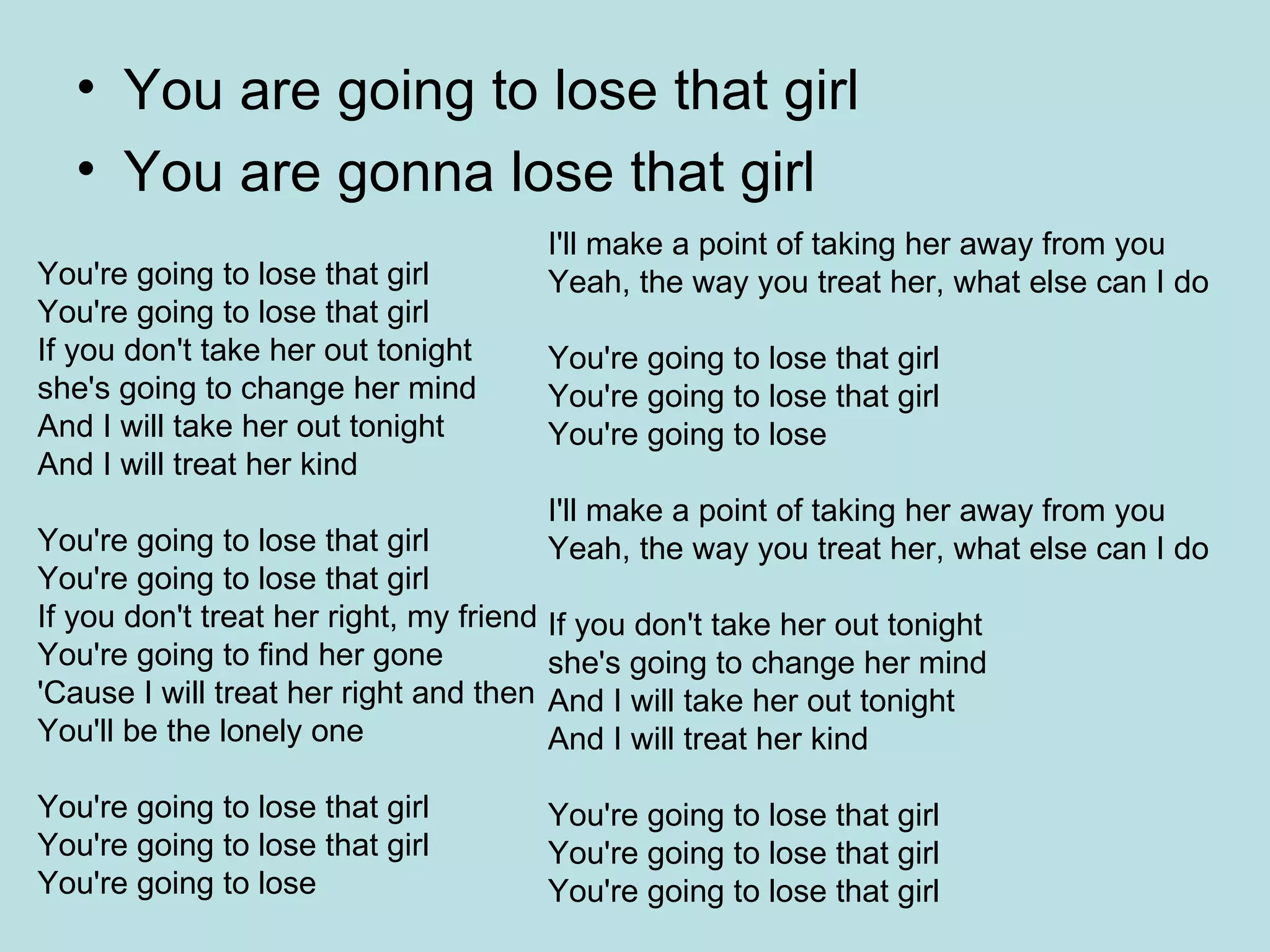 You are going to lose that girl You are gonna lose that girl You're going to lose that girl  You're going to lose that girl  If you don't take her out tonight  she's going to change her mind  And I will take her out tonight  And I will treat her kind  You're going to lose that girl  You're going to lose that girl  If you don't treat her right, my friend  You're going to find her gone  'Cause I will treat her right and then  You'll be the lonely one  You're going to lose that girl  You're going to lose that girl  You're going to lose  I'll make a point of taking her away from you  Yeah, the way you treat her, what else can I do  You're going to lose that girl  You're going to lose that girl  You're going to lose  I'll make a point of taking her away from you  Yeah, the way you treat her, what else can I do  If you don't take her out tonight  she's going to change her mind  And I will take her out tonight  And I will treat her kind  You're going to lose that girl  You're going to lose that girl  You're going to lose that girl  