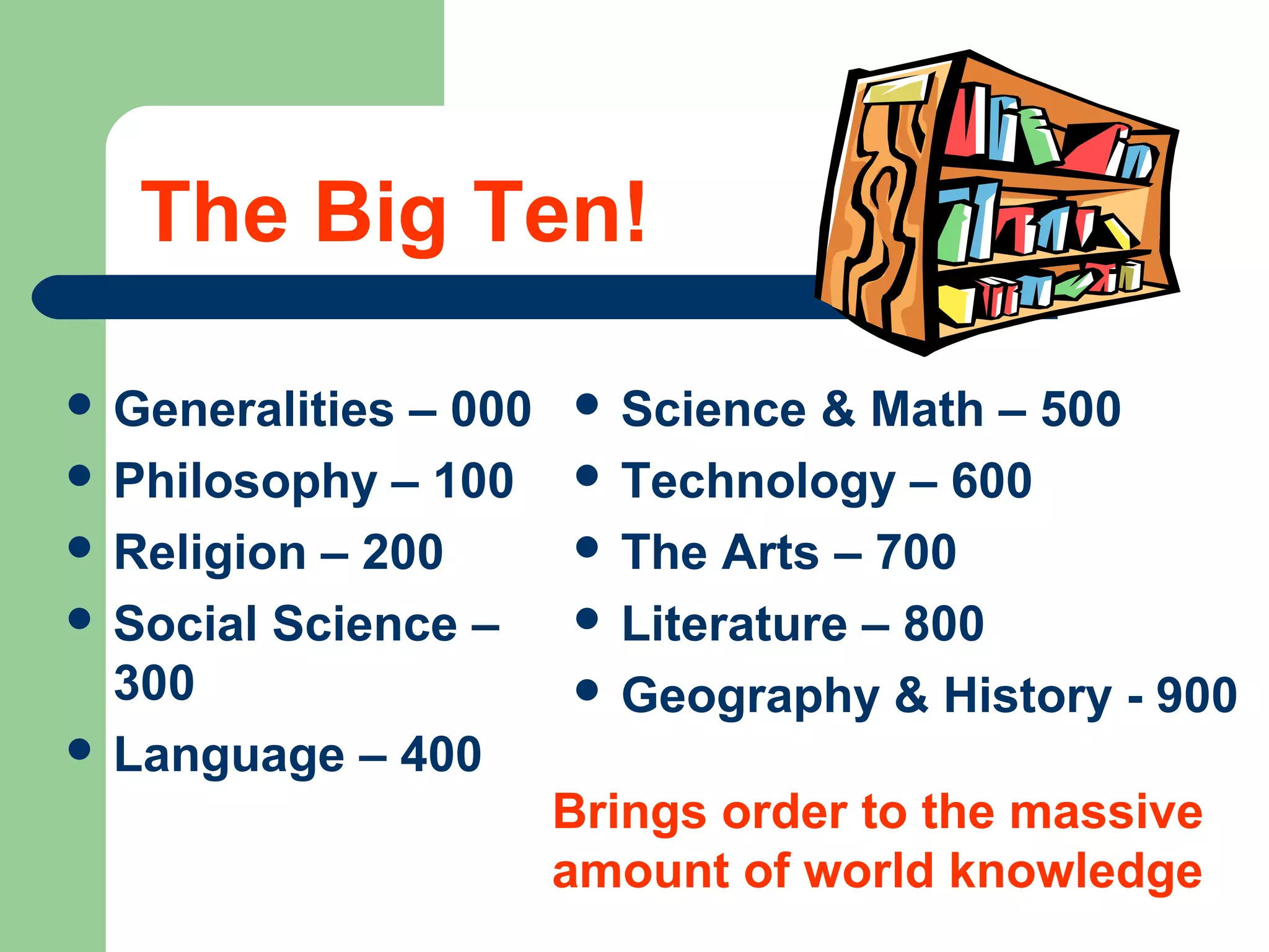 Ten Main Classifications in
Dewey’s System
The world’s knowledge is divided
into 10 categories or groups.
Each group has a main title and is
represented by three numbers.
 