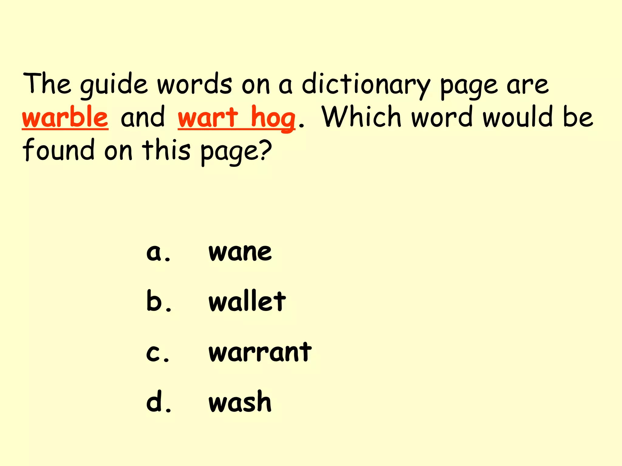 The guide words on a dictionary page are   warble   and   wart hog .  Which word would be found on this page? a. wane b. wallet c. warrant d. wash 