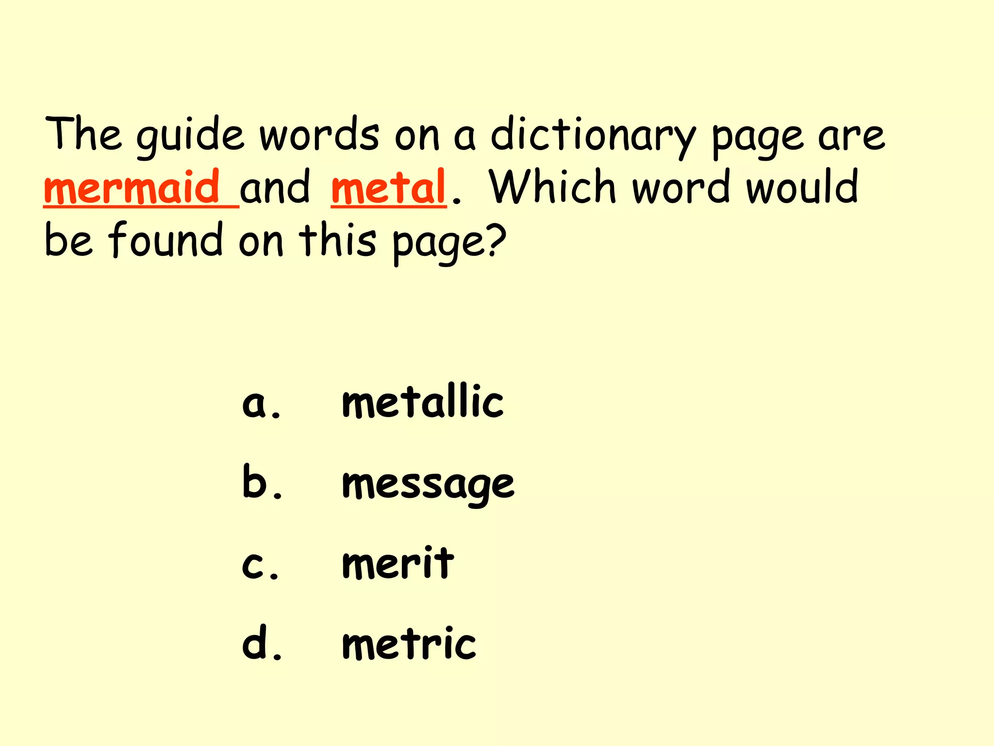 The guide words on a dictionary page are   mermaid  and   metal .  Which word would be found on this page? a. metallic b. message c. merit d. metric 