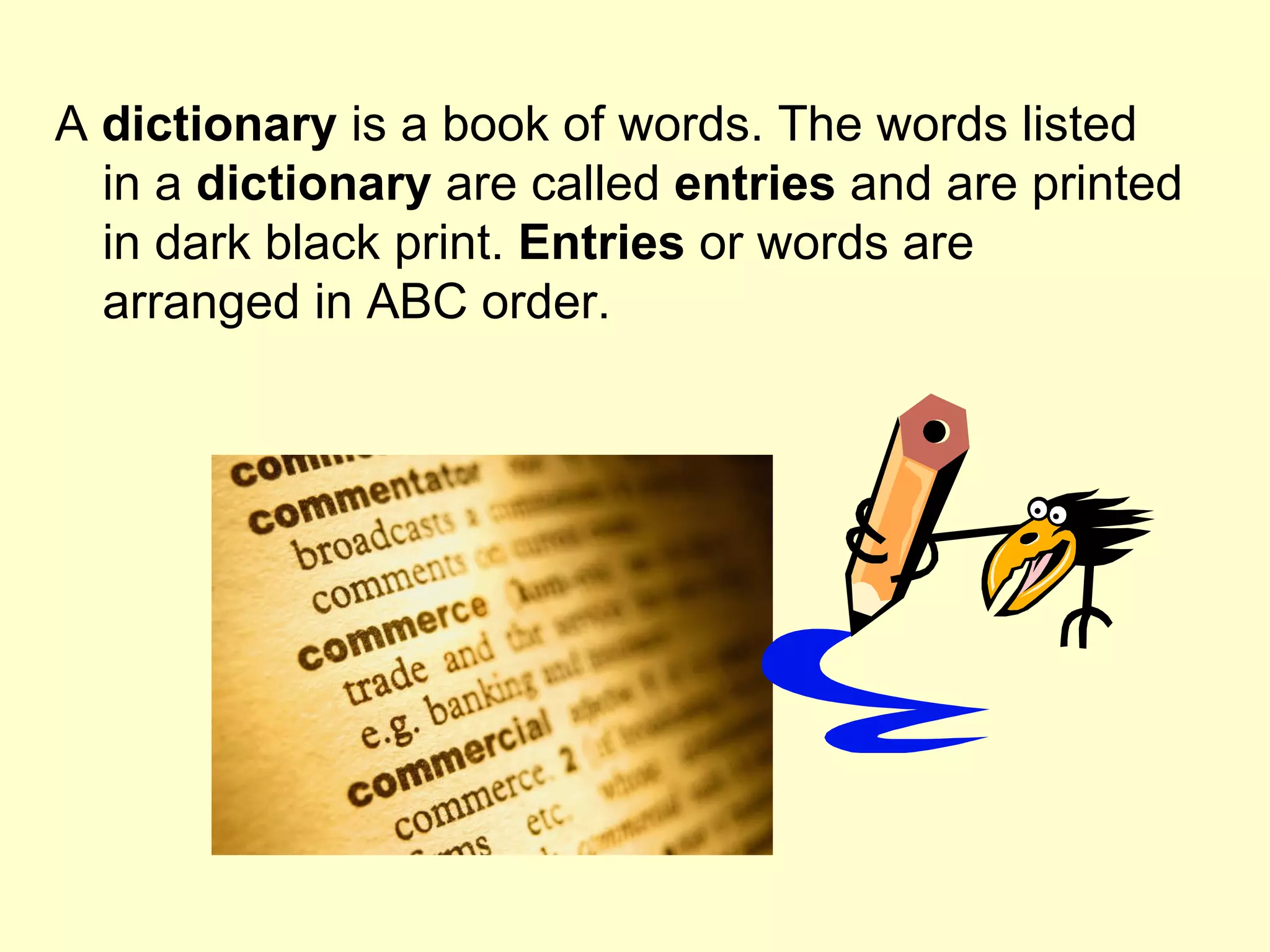 A  dictionary  is a book of words. The words listed in a  dictionary  are called  entries  and are printed in dark black print.  Entries  or words are arranged in ABC order. 