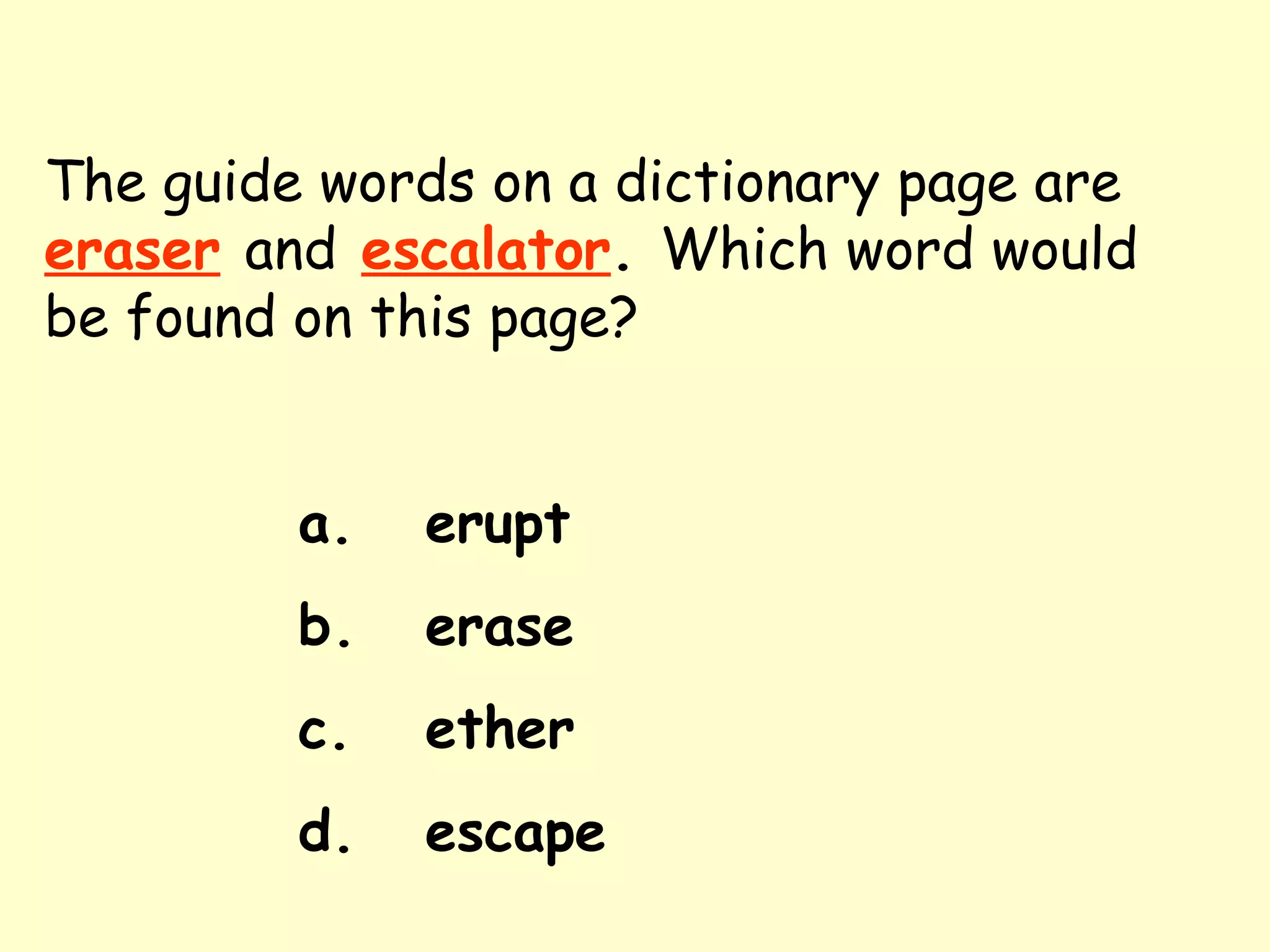 The guide words on a dictionary page are   eraser   and   escalator .  Which word would be found on this page? a. erupt b. erase c. ether d. escape 