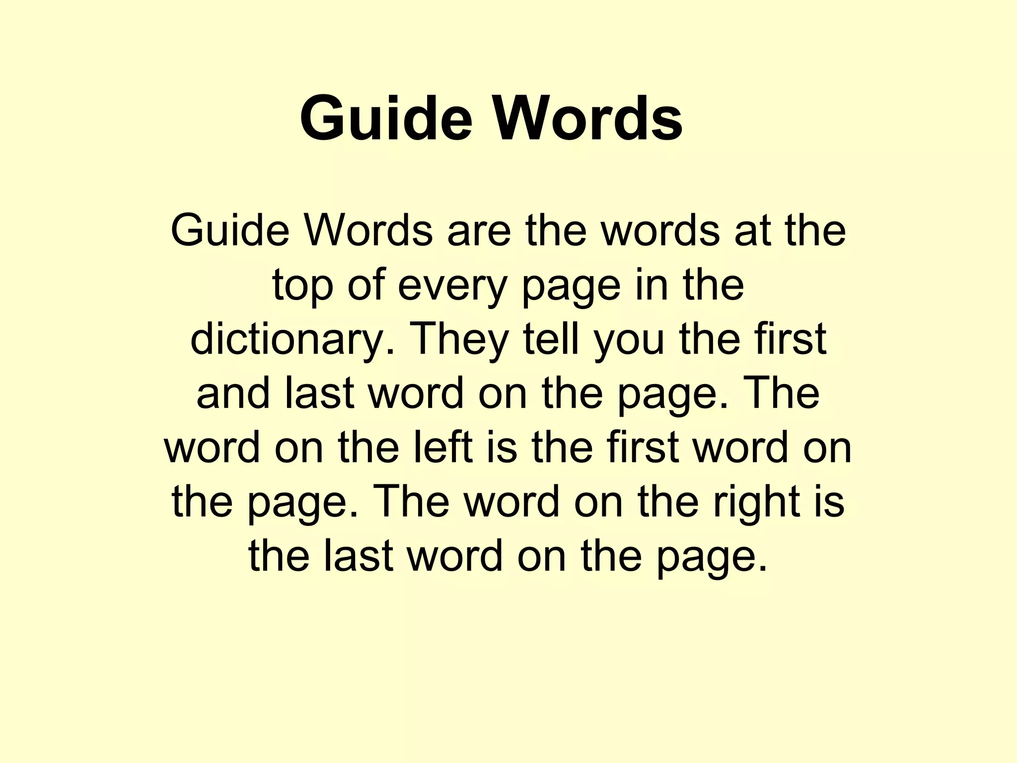 Guide Words Guide Words are the words at the top of every page in the dictionary. They tell you the first and last word on the page. The word on the left is the first word on the page. The word on the right is the last word on the page. 