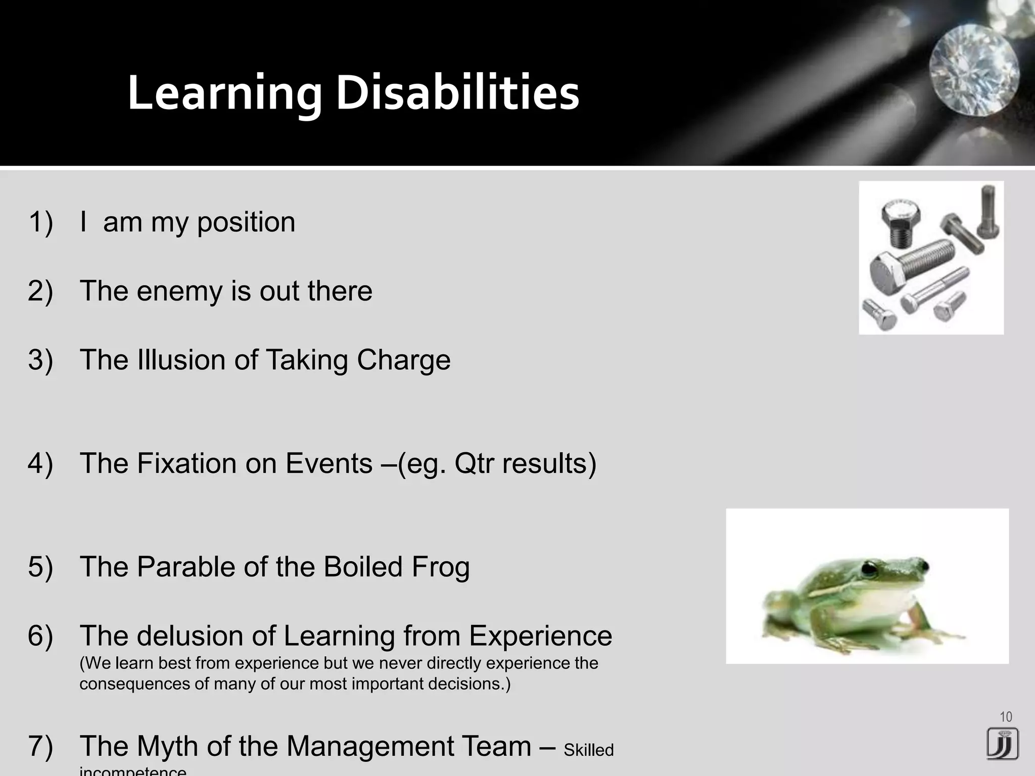 10
Learning Disabilities
1) I am my position
2) The enemy is out there
3) The Illusion of Taking Charge
4) The Fixation on Events –(eg. Qtr results)
5) The Parable of the Boiled Frog
6) The delusion of Learning from Experience
(We learn best from experience but we never directly experience the
consequences of many of our most important decisions.)
7) The Myth of the Management Team – Skilled
 
