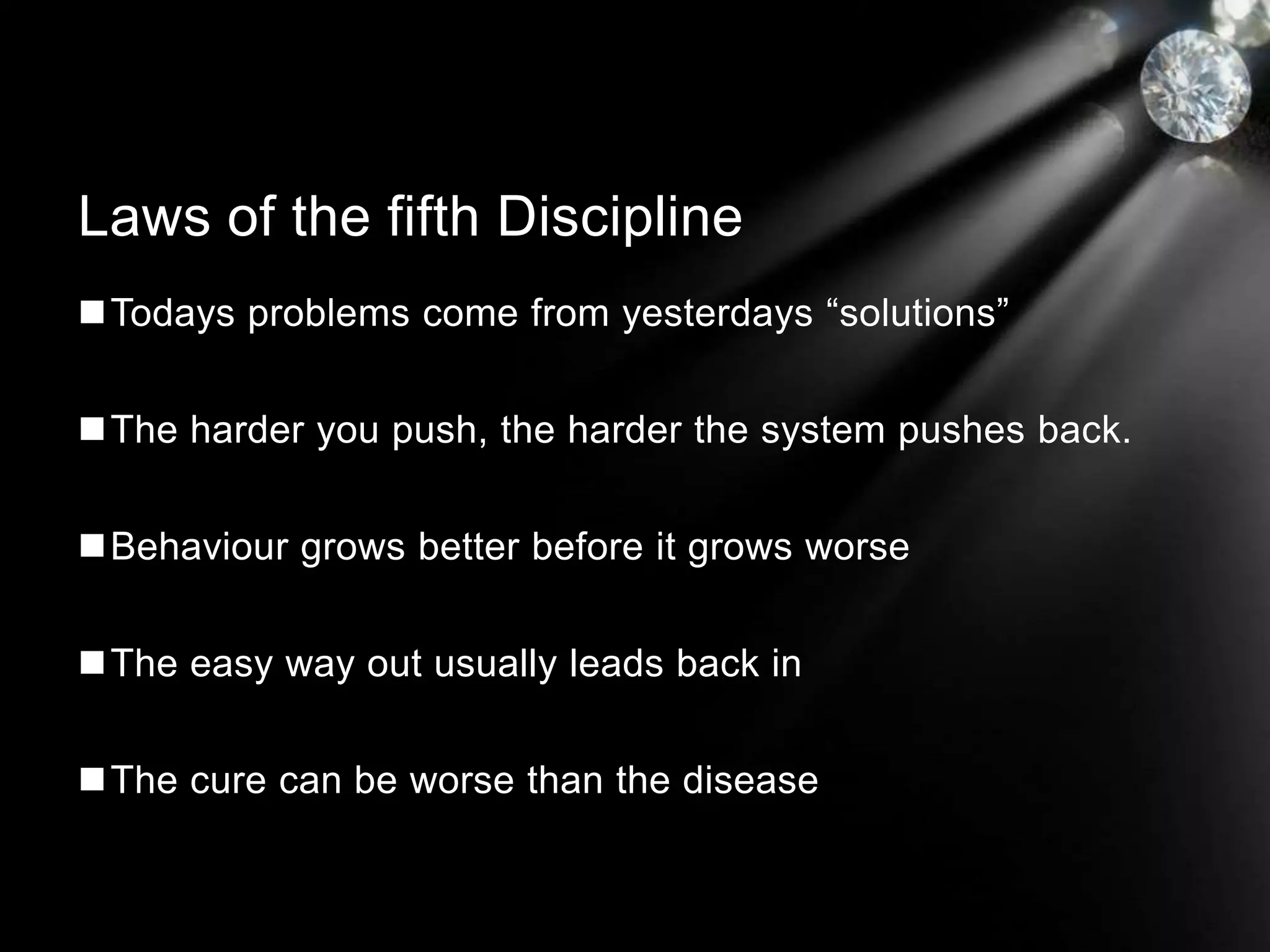 Todays problems come from yesterdays “solutions”
The harder you push, the harder the system pushes back.
Behaviour grows better before it grows worse
The easy way out usually leads back in
The cure can be worse than the disease
Laws of the fifth Discipline
 