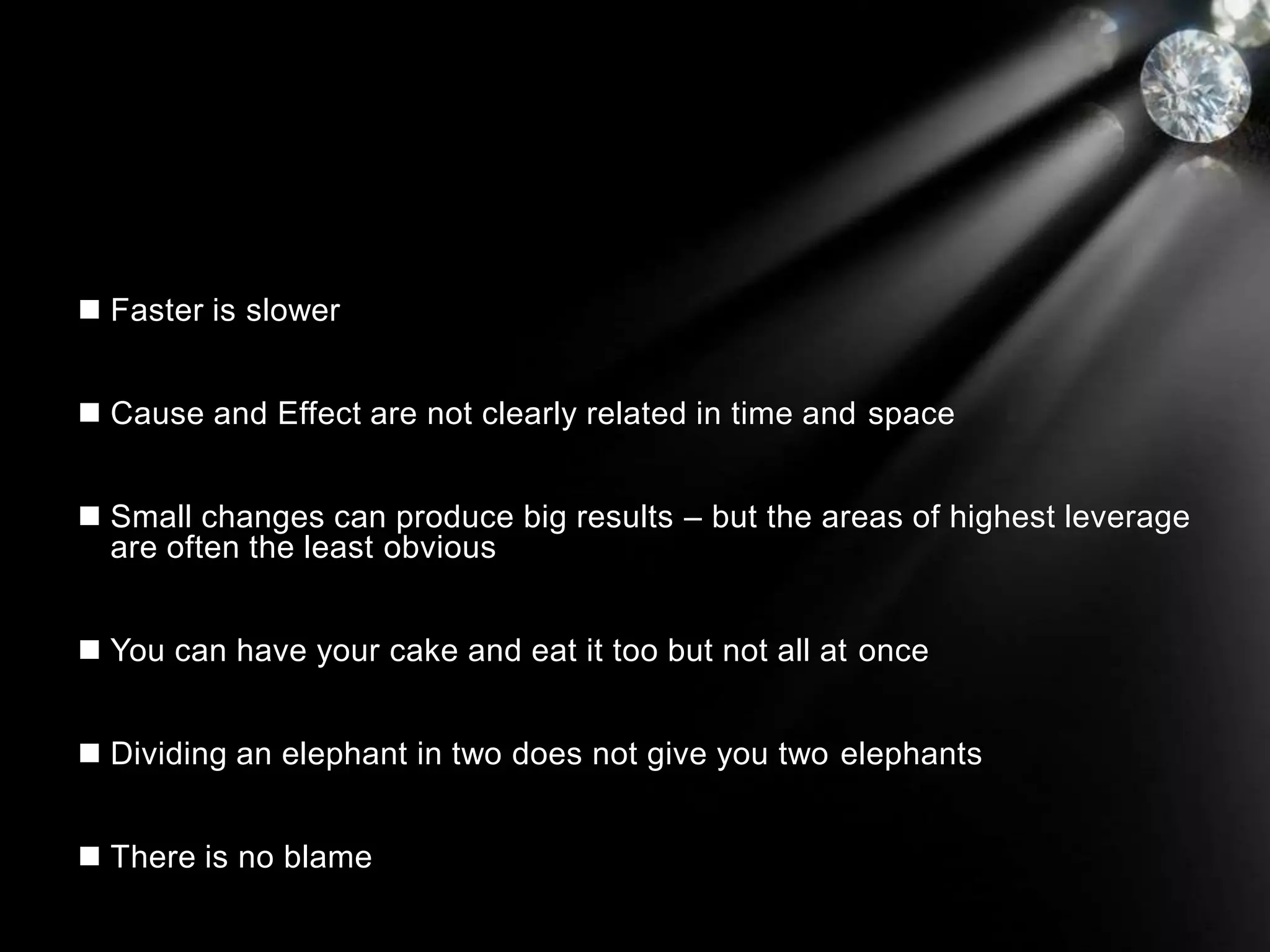  Faster is slower
 Cause and Effect are not clearly related in time and space
 Small changes can produce big results – but the areas of highest leverage
are often the least obvious
 You can have your cake and eat it too but not all at once
 Dividing an elephant in two does not give you two elephants
 There is no blame
 