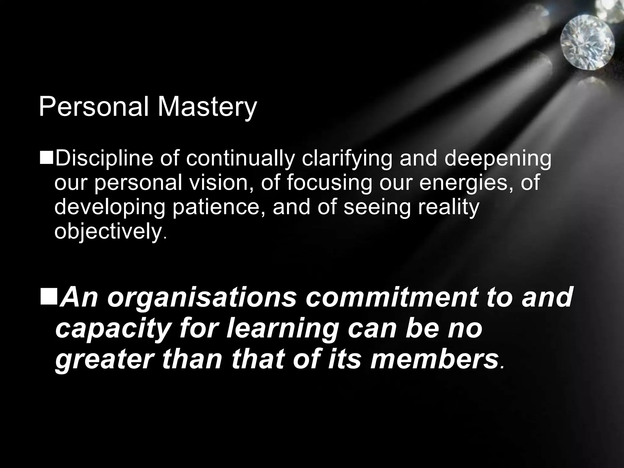 Discipline of continually clarifying and deepening
our personal vision, of focusing our energies, of
developing patience, and of seeing reality
objectively.
An organisations commitment to and
capacity for learning can be no
greater than that of its members.
Personal Mastery
 