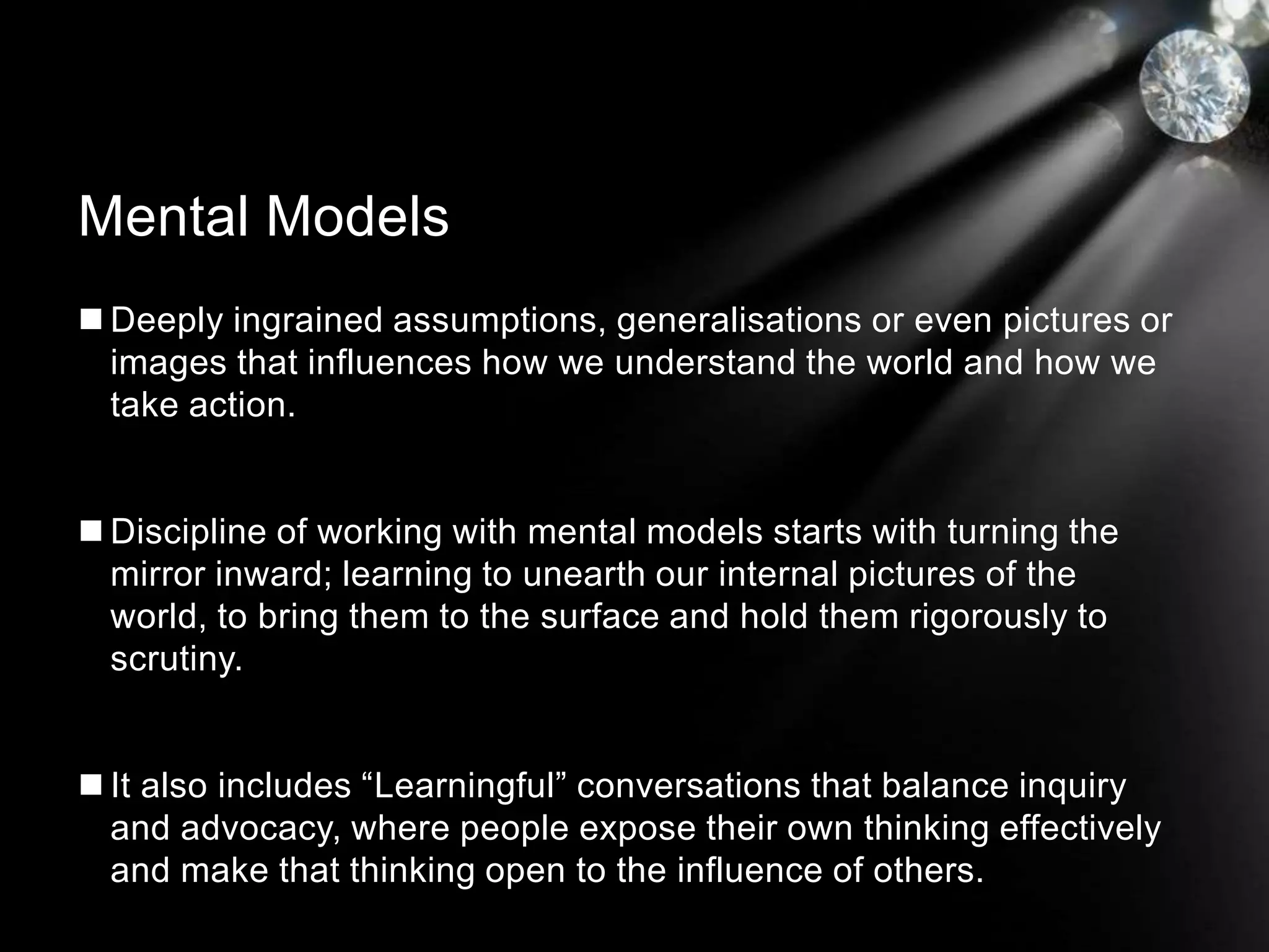  Deeply ingrained assumptions, generalisations or even pictures or
images that influences how we understand the world and how we
take action.
 Discipline of working with mental models starts with turning the
mirror inward; learning to unearth our internal pictures of the
world, to bring them to the surface and hold them rigorously to
scrutiny.
 It also includes “Learningful” conversations that balance inquiry
and advocacy, where people expose their own thinking effectively
and make that thinking open to the influence of others.
Mental Models
 
