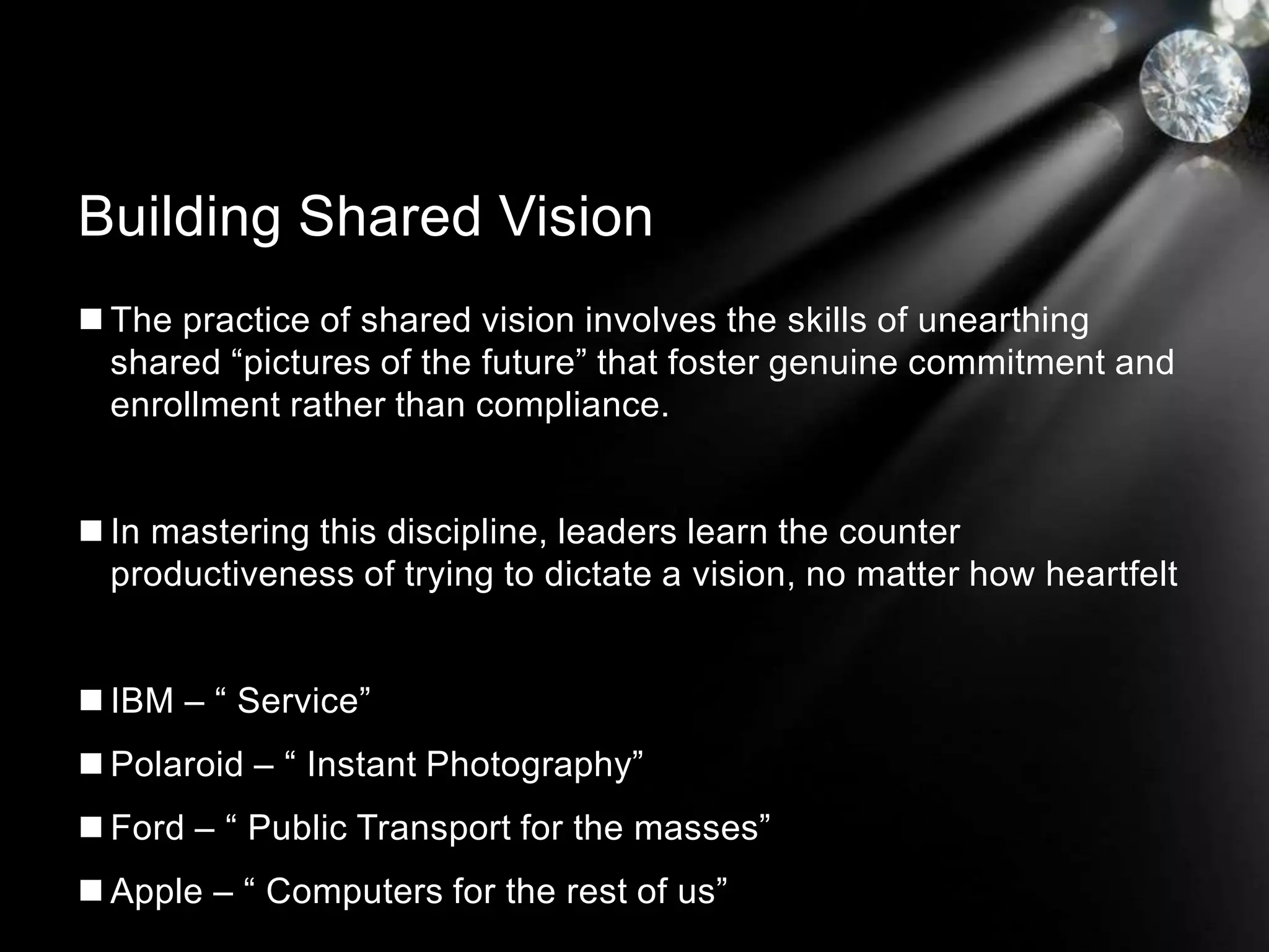  The practice of shared vision involves the skills of unearthing
shared “pictures of the future” that foster genuine commitment and
enrollment rather than compliance.
 In mastering this discipline, leaders learn the counter
productiveness of trying to dictate a vision, no matter how heartfelt
 IBM – “ Service”
 Polaroid – “ Instant Photography”
 Ford – “ Public Transport for the masses”
 Apple – “ Computers for the rest of us”
Building Shared Vision
 