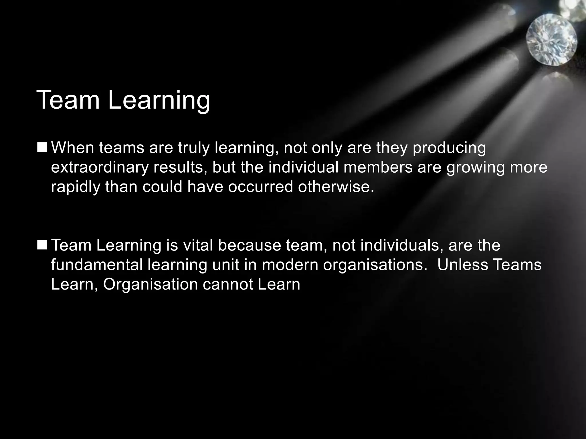  When teams are truly learning, not only are they producing
extraordinary results, but the individual members are growing more
rapidly than could have occurred otherwise.
 Team Learning is vital because team, not individuals, are the
fundamental learning unit in modern organisations. Unless Teams
Learn, Organisation cannot Learn
Team Learning
 