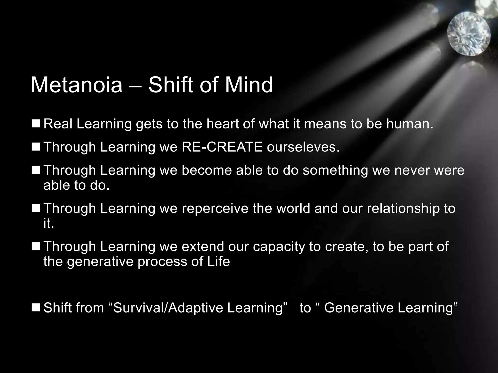 Real Learning gets to the heart of what it means to be human.
 Through Learning we RE-CREATE ourseleves.
 Through Learning we become able to do something we never were
able to do.
 Through Learning we reperceive the world and our relationship to
it.
 Through Learning we extend our capacity to create, to be part of
the generative process of Life
 Shift from “Survival/Adaptive Learning” to “ Generative Learning”
Metanoia – Shift of Mind
 