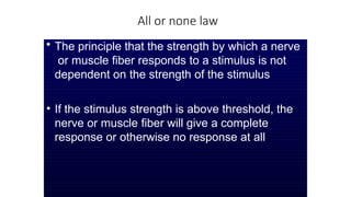 All or none law
• The principle that the strength by which a nerve
or muscle fiber responds to a stimulus is not
dependent on the strength of the stimulus
• If the stimulus strength is above threshold, the
nerve or muscle fiber will give a complete
response or otherwise no response at all
 