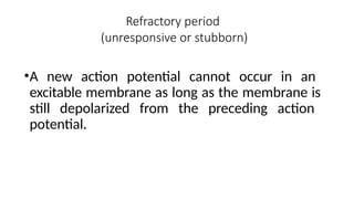 Refractory period
(unresponsive or stubborn)
•A new action potential cannot occur in an
excitable membrane as long as the membrane is
still depolarized from the preceding action
potential.
 