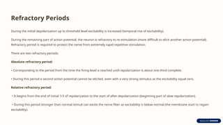 Refractory Periods
During the initial depolarization up to threshold level excitability is increased (temporal rise of excitability).
During the remaining part of action potential, the neuron is refractory to re-stimulation (more difficult to elicit another action potential).
Refractory period is required to protect the nerve from extremely rapid repetitive stimulation.
There are two refractory periods:
Absolute refractory period:
• Corresponding to the period from the time the firing level is reached until repolarization is about one-third complete.
• During this period a second action potential cannot be elicited, even with a very strong stimulus as the excitability equal zero.
Relative refractory period:
• It begins from the end of initial 1/3 of repolarization to the start of after depolarization (beginning part of slow repolarization).
• During this period stronger than normal stimuli can excite the nerve fiber as excitability is below normal (the membrane start to regain
excitability).
 