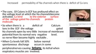 Increased permeability of Na channels when there is deficit of Ca ions
• The conc. Of Caions in ECF has profound effect on
the voltage level at which the Na channelsbecome
activated. Ca bind to the exterior surface
of the voltage gated Na channels protein
molecule.
• So when there is a deficit of Calcium
ions in the ECF the voltage gated
Na channels open by very little increase of membrane
potential from its normal very negative level.
so nerve fiber become highly excitable .
• When Ca levels fall 50% below normal
spontaneous discharge occurs in some
peripheralnerves causing tetany. Its lethal when
respiratory muscles are involved.
 