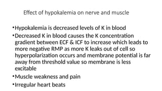 Effect of hypokalemia on nerve and muscle
•Hypokalemia is decreased levels of K in blood
•Decreased K in blood causes the K concentration
gradient between ECF & ICF to increase which leads to
more negative RMP as more K leaks out of cell so
hyperpolarization occurs and membrane potential is far
away from threshold value so membrane is less
excitable
•Muscle weakness and pain
•Irregular heart beats
 