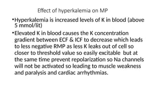Effect of hyperkalemia on MP
•Hyperkalemia is increased levels of K in blood (above
5 mmol/lit)
•Elevated K in blood causes the K concentration
gradient between ECF & ICF to decrease which leads
to less negative RMP as less K leaks out of cell so
closer to threshold value so easily excitable but at
the same time prevent repolarization so Na channels
will not be activated so leading to muscle weakness
and paralysis and cardiac arrhythmias.
 