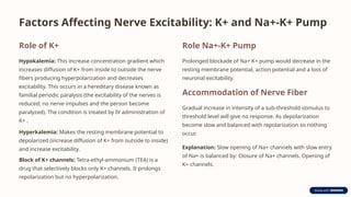 Factors Affecting Nerve Excitability: K+ and Na+-K+ Pump
Role of K+
Hypokalemia: This increase concentration gradient which
increases diffusion of K+ from inside to outside the nerve
fibers producing hyperpolarization and decreases
excitability. This occurs in a hereditary disease known as
familial periodic paralysis (the excitability of the nerves is
reduced; no nerve impulses and the person become
paralyzed). The condition is treated by IV administration of
K+ .
Hyperkalemia: Makes the resting membrane potential to
depolarized (increase diffusion of K+ from outside to inside)
and increase excitability.
Block of K+ channels: Tetra-ethyl-ammonium (TEA) is a
drug that selectively blocks only K+ channels. It prolongs
repolarization but no hyperpolarization.
Role Na+-K+ Pump
Prolonged blockade of Na+ K+ pump would decrease in the
resting membrane potential, action potential and a loss of
neuronal excitability.
Accommodation of Nerve Fiber
Gradual increase in intensity of a sub-threshold stimulus to
threshold level will give no response. As depolarization
become slow and balanced with repolarization so nothing
occur.
Explanation: Slow opening of Na+ channels with slow entry
of Na+ is balanced by: Closure of Na+ channels. Opening of
K+ channels.
 