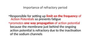 Importance of refractory period
•Responsible for setting up limit on the frequency of
Action Potentials so prevents fatigue
•promotes one way propagation of action potential
because the membrane just behind the ongoing
action potential is refractory due to the inactivation
of the sodium channels
 