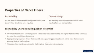 Properties of Nerve Fibers
Excitability
It is the ability of the nerve fibers to respond to stimuli, and
convert these stimuli into nerve impulses.
Conductivity
It is the ability of the nerve fibers to conduct nerve
impulses from one site to another.
Excitability Changes During Action Potential
• Threshold of a stimulus is commonly used as a measure of a tissue’s excitability. The higher the threshold of a stimulus,
the lower the excitability, and vice versa.
• Hyperpolarizing responses elevate the threshold, and depolarizing potentials lower it as they move the membrane
potential closer to the firing level.
• The closer of the membrane potential to the firing level the greater is its excitability.
 