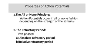 Properties of Action Potentials
1.The All or None Principle:
Action Potentials occur in all or none fashion
depending on the strength of the stimulus
2.The Refractory Period:
Two phases:
a) Absolute refractory period
b)Relative refractory period
 