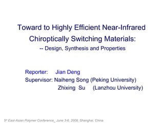 Toward to Highly Efficient Near-Infrared  Chiroptically Switching Materials: -- Design, Synthesis and Properties Reporter:  Jian Deng Supervisor: Naiheng Song (Peking University) Zhixing  Su  (Lanzhou University)   5 th  East-Asian Polymer Conference_ June 3-6, 2008, Shanghai, China. 