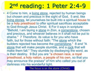 2nd reading: 1 Peter 2:4-9
• 4 Come to him, a living stone, rejected by human beings
but chosen and precious in the sight of God, 5 and, like
living stones, let yourselves be built into a spiritual house to
be a holy priesthood to offer spiritual sacrifices acceptable
to God through Jesus Christ. 6 For it says in scripture:
"Behold, I am laying a stone in Zion, a cornerstone, chosen
and precious, and whoever believes in it shall not be put to
shame." 7 Therefore, its value is for you who have
faith, but for those without faith: "The stone which the
builders rejected has become the cornerstone," 8 and "A
stone that will make people stumble, and a rock that will
make them fall." They stumble by disobeying the word, as
is their destiny. 9 But you are "a chosen race, a royal
priesthood, a holy nation, a people of his own, so that you
may announce the praises" of him who called you out of
darkness into his wonderful light.
The focus is on the stone (Christ).
 