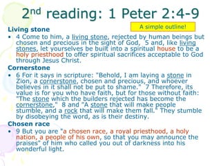 2nd reading: 1 Peter 2:4-9
Living stone
• 4 Come to him, a living stone, rejected by human beings but
chosen and precious in the sight of God, 5 and, like living
stones, let yourselves be built into a spiritual house to be a
holy priesthood to offer spiritual sacrifices acceptable to God
through Jesus Christ.
Cornerstone
• 6 For it says in scripture: "Behold, I am laying a stone in
Zion, a cornerstone, chosen and precious, and whoever
believes in it shall not be put to shame." 7 Therefore, its
value is for you who have faith, but for those without faith:
"The stone which the builders rejected has become the
cornerstone," 8 and "A stone that will make people
stumble, and a rock that will make them fall." They stumble
by disobeying the word, as is their destiny.
Chosen race
• 9 But you are "a chosen race, a royal priesthood, a holy
nation, a people of his own, so that you may announce the
praises" of him who called you out of darkness into his
wonderful light.
A simple outline!
 
