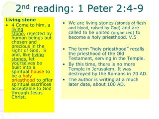 2nd reading: 1 Peter 2:4-9
Living stone
• 4 Come to him, a
living
stone, rejected by
human beings but
chosen and
precious in the
sight of God, 5
and, like living
stones, let
yourselves be
built into a
spiritual house to
be a holy
priesthood to offer
spiritual sacrifices
acceptable to God
through Jesus
Christ.
• We are living stones (stones of flesh
and blood, raised by God) and are
called to be united (organized) to
become a holy priesthood. V.5
• The term “holy priesthood” recalls
the priesthood of the Old
Testament, serving in the Temple.
• By this time, there is no more
Temple in Jerusalem. It was
destroyed by the Romans in 70 AD.
• The author is writing at a much
later date, about 100 AD.
 