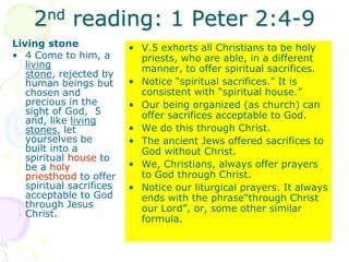 2nd reading: 1 Peter 2:4-9
Living stone
• 4 Come to him, a
living
stone, rejected by
human beings but
chosen and
precious in the
sight of God, 5
and, like living
stones, let
yourselves be
built into a
spiritual house to
be a holy
priesthood to offer
spiritual sacrifices
acceptable to God
through Jesus
Christ.
• V.5 exhorts all Christians to be holy
priests, who are able, in a different
manner, to offer spiritual sacrifices.
• Notice “spiritual sacrifices.” It is
consistent with “spiritual house.”
• Our being organized (as church) can
offer sacrifices acceptable to God.
• We do this through Christ.
• The ancient Jews offered sacrifices to
God without Christ.
• We, Christians, always offer prayers
to God through Christ.
• Notice our liturgical prayers. It always
ends with the phrase“through Christ
our Lord”, or, some other similar
formula.
 