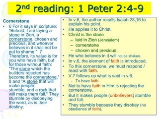 2nd reading: 1 Peter 2:4-9
Cornerstone
• 6 For it says in scripture:
"Behold, I am laying a
stone in Zion, a
cornerstone, chosen and
precious, and whoever
believes in it shall not be
put to shame." 7
Therefore, its value is for
you who have faith, but
for those without faith:
"The stone which the
builders rejected has
become the cornerstone,"
8 and "A stone that will
make people
stumble, and a rock that
will make them fall." They
stumble by disobeying
the word, as is their
destiny.
• In v.6, the author recalls Isaiah 28,16 to
explain his point.
• He applies it to Christ.
• Christ is the stone
– laid in Zion (Jerusalem)
– cornerstone
– chosen and precious
• He who believes in it will not be shaken.
• In v.6, the element of faith is introduced.
• To this cornerstone, we must respond /
react with faith.
• V.7 follows up what is said in v.6.
– To have faith.
• Not to have faith in Him is rejecting the
cornerstone.
• But it makes people (unbelievers) stumble
and fall.
• They stumble because they disobey (no
obedience of faith).
 