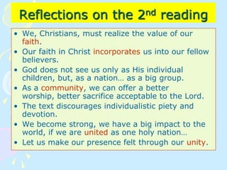 Reflections on the 2nd reading
• We, Christians, must realize the value of our
faith.
• Our faith in Christ incorporates us into our fellow
believers.
• God does not see us only as His individual
children, but, as a nation… as a big group.
• As a community, we can offer a better
worship, better sacrifice acceptable to the Lord.
• The text discourages individualistic piety and
devotion.
• We become strong, we have a big impact to the
world, if we are united as one holy nation…
• Let us make our presence felt through our unity.
 