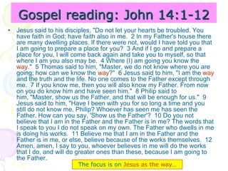 Gospel reading: John 14:1-12
• Jesus said to his disciples, "Do not let your hearts be troubled. You
have faith in God; have faith also in me. 2 In my Father's house there
are many dwelling places. If there were not, would I have told you that
I am going to prepare a place for you? 3 And if I go and prepare a
place for you, I will come back again and take you to myself, so that
where I am you also may be. 4 Where (I) am going you know the
way." 5 Thomas said to him, "Master, we do not know where you are
going; how can we know the way?" 6 Jesus said to him, "I am the way
and the truth and the life. No one comes to the Father except through
me. 7 If you know me, then you will also know my Father. From now
on you do know him and have seen him." 8 Philip said to
him, "Master, show us the Father, and that will be enough for us." 9
Jesus said to him, "Have I been with you for so long a time and you
still do not know me, Philip? Whoever has seen me has seen the
Father. How can you say, 'Show us the Father'? 10 Do you not
believe that I am in the Father and the Father is in me? The words that
I speak to you I do not speak on my own. The Father who dwells in me
is doing his works. 11 Believe me that I am in the Father and the
Father is in me, or else, believe because of the works themselves. 12
Amen, amen, I say to you, whoever believes in me will do the works
that I do, and will do greater ones than these, because I am going to
the Father.
The focus is on Jesus as the way…
 