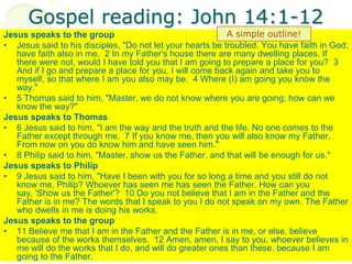 Gospel reading: John 14:1-12
Jesus speaks to the group
• Jesus said to his disciples, "Do not let your hearts be troubled. You have faith in God;
have faith also in me. 2 In my Father's house there are many dwelling places. If
there were not, would I have told you that I am going to prepare a place for you? 3
And if I go and prepare a place for you, I will come back again and take you to
myself, so that where I am you also may be. 4 Where (I) am going you know the
way."
• 5 Thomas said to him, "Master, we do not know where you are going; how can we
know the way?"
Jesus speaks to Thomas
• 6 Jesus said to him, "I am the way and the truth and the life. No one comes to the
Father except through me. 7 If you know me, then you will also know my Father.
From now on you do know him and have seen him."
• 8 Philip said to him, "Master, show us the Father, and that will be enough for us."
Jesus speaks to Philip
• 9 Jesus said to him, "Have I been with you for so long a time and you still do not
know me, Philip? Whoever has seen me has seen the Father. How can you
say, 'Show us the Father'? 10 Do you not believe that I am in the Father and the
Father is in me? The words that I speak to you I do not speak on my own. The Father
who dwells in me is doing his works.
Jesus speaks to the group
• 11 Believe me that I am in the Father and the Father is in me, or else, believe
because of the works themselves. 12 Amen, amen, I say to you, whoever believes in
me will do the works that I do, and will do greater ones than these, because I am
going to the Father.
A simple outline!
 