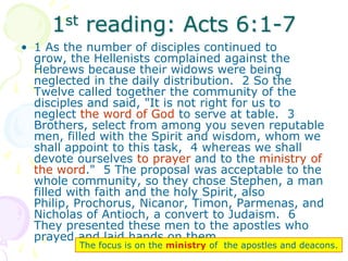 1st reading: Acts 6:1-7
• 1 As the number of disciples continued to
grow, the Hellenists complained against the
Hebrews because their widows were being
neglected in the daily distribution. 2 So the
Twelve called together the community of the
disciples and said, "It is not right for us to
neglect the word of God to serve at table. 3
Brothers, select from among you seven reputable
men, filled with the Spirit and wisdom, whom we
shall appoint to this task, 4 whereas we shall
devote ourselves to prayer and to the ministry of
the word." 5 The proposal was acceptable to the
whole community, so they chose Stephen, a man
filled with faith and the holy Spirit, also
Philip, Prochorus, Nicanor, Timon, Parmenas, and
Nicholas of Antioch, a convert to Judaism. 6
They presented these men to the apostles who
prayed and laid hands on them.
The focus is on the ministry of the apostles and deacons.
 