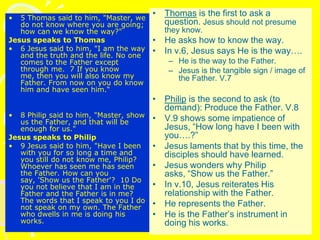 • 5 Thomas said to him, "Master, we
do not know where you are going;
how can we know the way?"
Jesus speaks to Thomas
• 6 Jesus said to him, "I am the way
and the truth and the life. No one
comes to the Father except
through me. 7 If you know
me, then you will also know my
Father. From now on you do know
him and have seen him.“
• 8 Philip said to him, "Master, show
us the Father, and that will be
enough for us."
Jesus speaks to Philip
• 9 Jesus said to him, "Have I been
with you for so long a time and
you still do not know me, Philip?
Whoever has seen me has seen
the Father. How can you
say, 'Show us the Father'? 10 Do
you not believe that I am in the
Father and the Father is in me?
The words that I speak to you I do
not speak on my own. The Father
who dwells in me is doing his
works.
• Thomas is the first to ask a
question. Jesus should not presume
they know.
• He asks how to know the way.
• In v.6, Jesus says He is the way….
– He is the way to the Father.
– Jesus is the tangible sign / image of
the Father. V.7
• Philip is the second to ask (to
demand): Produce the Father. V.8
• V.9 shows some impatience of
Jesus, “How long have I been with
you….?”
• Jesus laments that by this time, the
disciples should have learned.
• Jesus wonders why Philip
asks, “Show us the Father.”
• In v.10, Jesus reiterates His
relationship with the Father.
• He represents the Father.
• He is the Father’s instrument in
doing his works.
 