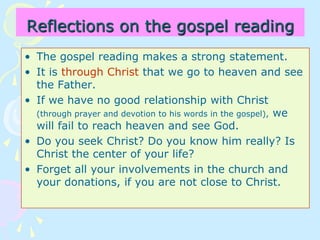 Reflections on the gospel reading
• The gospel reading makes a strong statement.
• It is through Christ that we go to heaven and see
the Father.
• If we have no good relationship with Christ
(through prayer and devotion to his words in the gospel), we
will fail to reach heaven and see God.
• Do you seek Christ? Do you know him really? Is
Christ the center of your life?
• Forget all your involvements in the church and
your donations, if you are not close to Christ.
 