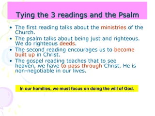 Tying the 3 readings and the Psalm
• The first reading talks about the ministries of the
Church.
• The psalm talks about being just and righteous.
We do righteous deeds.
• The second reading encourages us to become
built up in Christ.
• The gospel reading teaches that to see
heaven, we have to pass through Christ. He is
non-negotiable in our lives.
In our homilies, we must focus on doing the will of God.
 