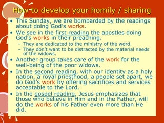 How to develop your homily / sharing
• This Sunday, we are bombarded by the readings
about doing God’s works.
• We see in the first reading the apostles doing
God’s works in their preaching.
– They are dedicated to the ministry of the word.
– They don’t want to be distracted by the material needs
of the widows.
• Another group takes care of the work for the
well-being of the poor widows.
• In the second reading, with our identity as a holy
nation, a royal priesthood, a people set apart, we
do God’s work by offering sacrifices and services
acceptable to the Lord.
• In the gospel reading, Jesus emphasizes that
those who believe in Him and in the Father, will
do the works of his Father even more than He
did.
 