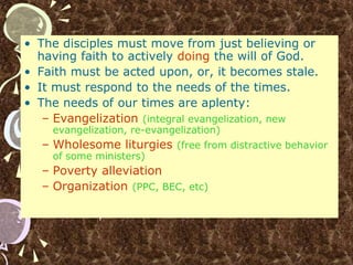 • The disciples must move from just believing or
having faith to actively doing the will of God.
• Faith must be acted upon, or, it becomes stale.
• It must respond to the needs of the times.
• The needs of our times are aplenty:
– Evangelization (integral evangelization, new
evangelization, re-evangelization)
– Wholesome liturgies (free from distractive behavior
of some ministers)
– Poverty alleviation
– Organization (PPC, BEC, etc)
 